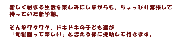 新しく始まる生活を楽しみにしながらも、ちょっぴり緊張して待っていた新学期。そんなワクワク、ドキドキの子ども達が「幼稚園って楽しい」と思える様に援助して行きます。